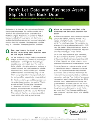 Don’t Let Data and Business Assets
    Slip Out the Back Door
    An Interview with CenturyLink Security Expert Bob Schroeder




Businesses of all sizes face the moving target of always
changing security threats, but SMBs don’t have the IT
resources that larger organizations have to focus on
                                                                       Q         Where are businesses most likely to be
                                                                                 vulnerable—are there some common blind
                                                                                 spots?


                                                                       A
the latest dangers. As CenturyLink Director of Product                           A common vulnerability is the connection between
Management Bob Schroeder points out, there’s not a                               your private network, including devices—PCs,
textbook that tells business owners how much security is                         laptops, smart phones, etc.—and the outside
enough, but in this interview, he gives you the next best                        world. The minute you create that connection by,
thing: a “CliffsNotes” for keeping your data protected.                          let’s say, giving an employee a laptop with a Wi-Fi
                                                                                 card, you create a potential vulnerability where an


Q       Every day it seems like there’s a new                                    unsuspected bridge may exist between the public
        security risk to worry about. How can SMBs                               Wi-Fi network and your private network.
        be sure they’re protected?                                               We’ve seen these problem at large businesses,


A       On one extreme, you might think you’re protected                         too. Even companies that have spent hundreds
        and yet your assets, your intellectual property, your                    of thousands of dollars on security can lose sight
        trade secrets—anything that’s of value to you—                           of where the public and private networks came
        could be going out the back door. You could be                           together and inadvertently put valuable data at risk.
        losing valuable information about your business, or                      If that can happen at a major enterprise with all
        more importantly, you could be exposing valuable                         of their high-end security measures, you can be
        information about your customers, your suppliers                         sure it can happen to small and medium-sized
        and friends of the business and putting it at risk.                      businesses. Take, for instance, the example of a
        That’s a very real problem in every network, from                        restaurant that processes hundreds of credit card
        the end user all the way up to the enterprise level.                     transactions each day. They think they’re protected
        On the other extreme, you could over protect your                        because they bought their point-of-service (POS)
        network and pay more than you need to. When is                           terminals from a well-known manufacturer that
        enough, enough? With security, the question                              guaranteed their terminals were safe and secure.
        is “How much can I afford?” It’s always a                                But maybe it’s not as thoroughly protected as they
        trade-off, and some smaller businesses don’t have                        thought, exposing their systems to risk. Hackers
        the resources to invest in the security they need.                       are smart—they’ll find those vulnerabilities and
        They wait until they have an emergency and then                          steal customers’ credit card data or other valuable
        react—which often ends up costing more.                                  information.




                                                 ©2011 CenturyLink, Inc. All Rights Reserved.
   Not to be distributed or reproduced by anyone other than CenturyLink entities and CenturyLink Channel Alliance members. CM101243 07/11
 