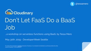 Don’t Let FaaS Do a BaaS
Job
...a workshop on serverless functions using BaaS, by Tessa Mero
May 30th, 2019 - DeveloperWeek Seattle
The content of this presentation is proprietary information of Cloudinary. It is not intended to be distributed to any third party without the written
consent of Cloudinary. © 2019 Cloudinary inc.
@tessamero
 