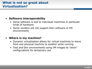 What is not so great about Virtualization?Software interoperabilitySome software is tied to individual machines or particular kinds of hardwareSome vendors will not support their software in VM environmentsWhere is my machine?Dynamic virtualization allows for virtual machines to move from one physical machine to another while runningTest and Dev environments using VM images to “store” configurations for temporary use