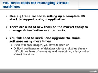 You need tools for managing virtual machinesOne big trend we see is setting up a complete OS stack to support a single applicationThere are a lot of new tools on the market today to manage virtualization environmentsYou will need to install and upgrade the same software many more timesEven with base images, you have to keep upDifficult configuration of database clients multiplies already difficult problems of managing and maintaining a large set of Virtual Machines.