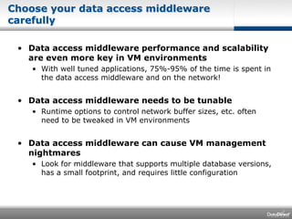Choose your data access middleware carefully Data access middleware performance and scalability are even more key in VM environmentsWith well tuned applications, 75%-95% of the time is spent in the data access middleware and on the network!Data access middleware needs to be tunableRuntime options to control network buffer sizes, etc. often need to be tweaked in VM environmentsData access middleware can cause VM management nightmaresLook for middleware that supports multiple database versions, has a small footprint, and requires little configuration