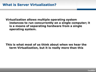 What is Server Virtualization?Virtualization allows multiple operating system instances to run concurrently on a single computer; it is a means of separating hardware from a single operating system.This is what most of us think about when we hear the term Virtualization, but it is really more than this