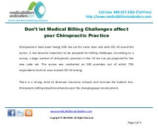 End to End Medical Billing Solutions
Call now 888-357-3226 (Toll Free)
http://www.medicalbillersandcoders.com
www.medicalbillersandcoders.com
Copyright ©-2013 MBC. All Rights Reserved.
Page 1 of 5
Don’t let Medical Billing Challenges affect
your Chiropractic Practice
Chiropractors have been facing 26% fee cut for some time and with ICD-10 round the
corner, it has become important to be prepared for billing challenges. According to a
survey, a large number of chiropractic practices in the US are not yet prepared for the
new code set. The survey was conducted on 300 providers out of which 75%
respondents had not even started ICD-10 testing.
There is a strong need to decrease insurance refusals and increase the bottom line.
Chiropractic billing should be altered as per the changing payer environment.
 