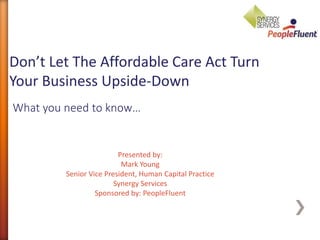 What you need to know…
Don’t Let The Affordable Care Act Turn
Your Business Upside-Down
Presented by:
Mark Young
Senior Vice President, Human Capital Practice
Synergy Services
Sponsored by: PeopleFluent
 