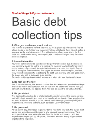 Dont let thugs kill your customers
Basic debt
collection tips
1. Chargea late fee on your invoices.
This is more a tip to help prevent bad debt but it’s a golden tip and it’s what we tell
all our clients to do. Advise your customer that you will charge them interest and/or a
recovery fee for any late payment. This will deter them from being late in the first
place and it will send a strong message to your customers that you have firm credit
practices in place.
2. Immediate Action.
Your debt collection should start the day the payment becomes due. Someone in
your company should be calling or e-mailing the customer and asking for payment
on the last day of your credit terms to find out why the account is not paid. Do not
wait to start your collection effort. The longer an account remains unpaid, the less
likely you will be successful in collecting the debt. Our recovery rate also goes down,
the longer you wait to outsource to an agency.
Be careful not to use thugs called seizers who might ruin your business for ever
3. Be firm but friendly.
Yes, it sounds obvious, but you catch more flies with honey than you do with vinegar
and it is so true in debt collection. Get on side with the debtor and find out how you
can work in with them, not against them. You can be assertive as well as friendly.
4. Be persistent.
This basic debt collection tip is what most debt collectors miss. One phone call or e-
mail will not get you paid; you need to be friendly yet persistent.. Have a system that
will send automatic e-mails or phone calls or short messaging service (SMS) on a
regular basis. Try some software, such as Debtor Daddy or Chaser.
5. Be prepared.
As we always say, knowledge is power. Before you make your call, find out as much
as you can about the possible reasons why payment has not been made. Think
about possible excuses you might hear from the debtor and come up with your
response before you pick up the phone. Plan what you want to say so you will not
forget anything important.
 