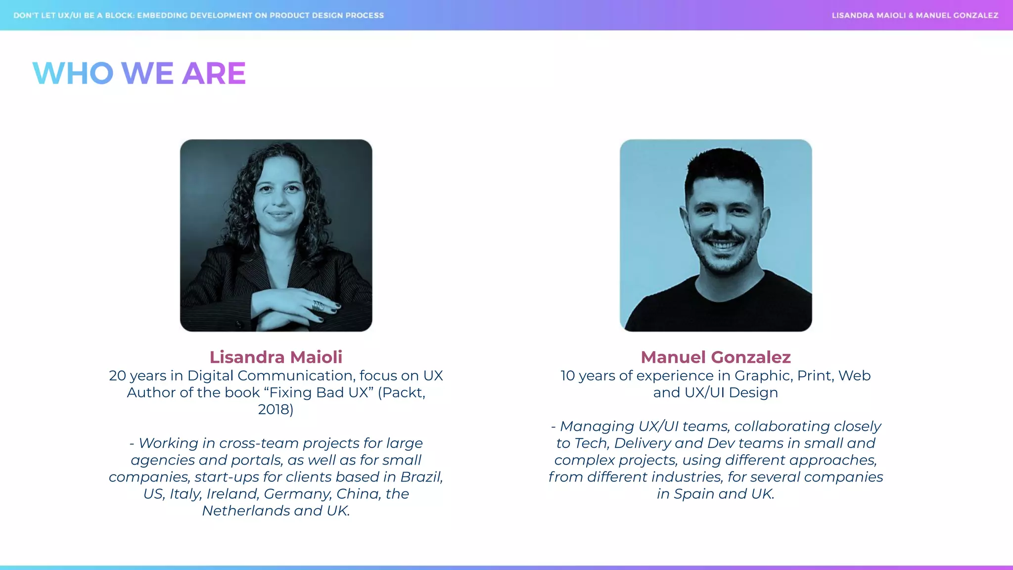 Lisandra Maioli
20 years in Digital Communication, focus on UX
Author of the book “Fixing Bad UX” (Packt,
2018)
- Working in cross-team projects for large
agencies and portals, as well as for small
companies, start-ups for clients based in Brazil,
US, Italy, Ireland, Germany, China, the
Netherlands and UK.
Manuel Gonzalez
10 years of experience in Graphic, Print, Web
and UX/UI Design
- Managing UX/UI teams, collaborating closely
to Tech, Delivery and Dev teams in small and
complex projects, using different approaches,
from different industries, for several companies
in Spain and UK.
 