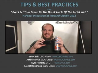 Ben Cecil, UPG Video www.UPGVideo.com
Aaron Strout, W2O Group www.W2OGroup.com
Kyle Flaherty, 21CT www.21CT.com
Lionel Menchaca, W2O Group www.W2OGroup.com
TIPS & BEST PRACTICES
from
“Don’t Let Your Brand Be The Drunk Uncle Of The Social Web”
A Panel Discussion at Innotech Austin 2013
 