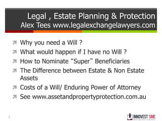 1
Legal , Estate Planning & Protection
Alex Tees www.legalexchangelawyers.com
 Why you need a Will ?
 What would happen if I have no Will ?
 How to Nominate “Super” Beneficiaries
 The Difference between Estate & Non Estate
Assets
 Costs of a Will/ Enduring Power of Attorney
 See www.assetandpropertyprotection.com.au
 
