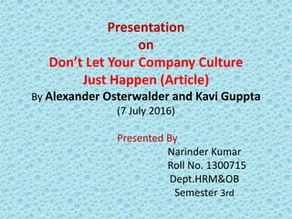 Presentation
on
Don’t Let Your Company Culture
Just Happen (Article)
By Alexander Osterwalder and Kavi Guppta
(7 July 2016)
Presented By
Narinder Kumar
Roll No. 1300715
Dept.HRM&OB
Semester 3rd
 