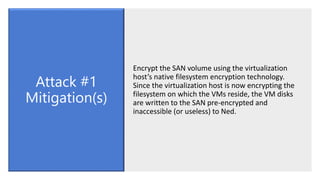 Encrypt the SAN volume using the virtualization
host’s native filesystem encryption technology.
Since the virtualization host is now encrypting the
filesystem on which the VMs reside, the VM disks
are written to the SAN pre-encrypted and
inaccessible (or useless) to Ned.
Attack #1
Mitigation(s)
 