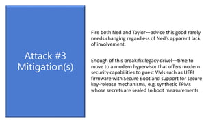 Fire both Ned and Taylor—advice this good rarely
needs changing regardless of Ned’s apparent lack
of involvement.
Enough of this break:fix legacy drivel—time to
move to a modern hypervisor that offers modern
security capabilities to guest VMs such as UEFI
firmware with Secure Boot and support for secure
key-release mechanisms, e.g. synthetic TPMs
whose secrets are sealed to boot measurements
Attack #3
Mitigation(s)
 