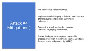 Fire Taylor—it’s still solid advice.
Implement code integrity policies to block the use
of malicious tooling such as user-mode
debuggers.
Reduce the attack surface by removing
unnecessary/legacy VM devices.
Ensure the hypervisor employs reasonable
process-protection mechanisms such as Windows
Server’s protected process light (PPL).
Attack #4
Mitigation(s)
 