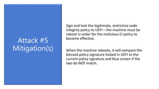 Sign and lock the legitimate, restrictive code
integrity policy to UEFI – the machine must be
reboot in order for the malicious CI policy to
become effective.
When the machine reboots, it will compare the
blessed policy signature locked in UEFI to the
current policy signature and blue screen if the
two do NOT match.
Attack #5
Mitigation(s)
 