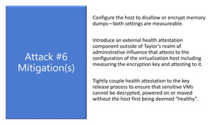 Configure the host to disallow or encrypt memory
dumps—both settings are measureable.
Introduce an external health attestation
component outside of Taylor’s realm of
administrative influence that attests to the
configuration of the virtualization host including
measuring the encryption key and attesting to it.
Tightly couple health attestation to the key
release process to ensure that sensitive VMs
cannot be decrypted, powered on or moved
without the host first being deemed “healthy”.
Attack #6
Mitigation(s)
 
