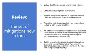 1. Virtual disk files are stored on encrypted volumes
2. VM’s are encrypting their own volumes
3. Modern hypervisors are used to provide VMs with
UEFI, secure boot and TPM-backed key release
4. Restrictive code-integrity policies are enforced and
locked to UEFI secure variables
5. An external health attestation component outside of
fabric-admin influence attests to the configuration of
the virtualization host including measuring the
encryption key and attesting to it
6. Tightly couple health attestation to the key release
process to ensure that sensitive VMs cannot be
decrypted, powered on or moved without the host
first being deemed “healthy”
Review:
The set of
mitigations now
in force
 