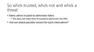 So who’s trusted, who’s not and who’s a
threat
• Fabric admin trusted to administer fabric
• This does not imply they’re trusted to administer the VMs
• <list out attack possible vectors for each cited admin?
 