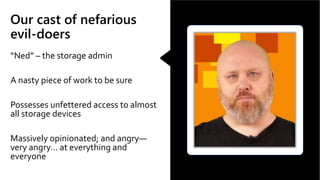 Our cast of nefarious
evil-doers
“Ned” – the storage admin
A nasty piece of work to be sure
Possesses unfettered access to almost
all storage devices
Massively opinionated; and angry—
very angry… at everything and
everyone
 