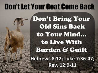 Don’t Let Your Goat Come Back
Don’t Bring Your
Old Sins Back
to Your Mind…
to Live With
Burden & Guilt
Hebrews 8:12; Luke 7:36-47;
Rev. 12:9-11