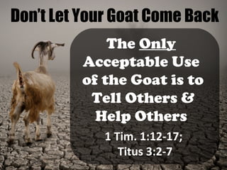 Don’t Let Your Goat Come Back
The Only
Acceptable Use
of the Goat is to
Tell Others &
Help Others
1 Tim. 1:12-17;
Titus 3:2-7