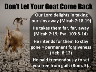 Don’t Let Your Goat Come Back
Our Lord delights in taking
our sins away (Micah 7:18-19)
He takes them far, far, away
(Micah 7:19; Psa. 103:8-14)
He intends for them to stay
gone = permanent forgiveness
(Heb. 8:12)
He paid tremendously to set
you free from guilt (Rom. 5).