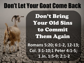 Don’t Let Your Goat Come Back
Don’t Bring
Your Old Sins
to Commit
Them Again
Romans 5:20; 6:1-2, 12-13;
Col. 3:1-10;1 Peter 4:1-5;
1 Jn. 1:5-9; 2:1-2