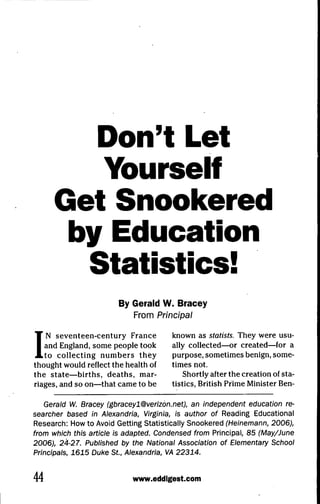 Don't Let
         Yourself
      Get Snookered
       by Education
        Statistics!
                        By Gerald W. Bracey
                           From Principal



I  N seventeen-century France
   and England, some people took
   to collecting numbers they
thought would reflect the health of
the state—births, deaths, mar-
                                       known as statists. They were usu-
                                       ally collected—or created—for a
                                       purpose, sometimes benign, some-
                                       times not.
                                           Shortly after the creation of sta-
riages, and so on—that came to be      tistics, British Prime Minister Ben-

   Gerald W. Bracey (gbraceyl@verizdn.net), an independent education re-
searcher based in Alexandria, Virginia, is author of Reading Educational
Research: How to Avoid Getting Statistically Snookered (Heinemann, 2006),
from which this article is adapted. Condensed from Principal, 85 (May/June
2006), 24-27. Published by the National Association of Elementary Schooi
Principals, 1615 Duke St., Alexandria, VA 22314.


44                          www.eddlgest.com
 