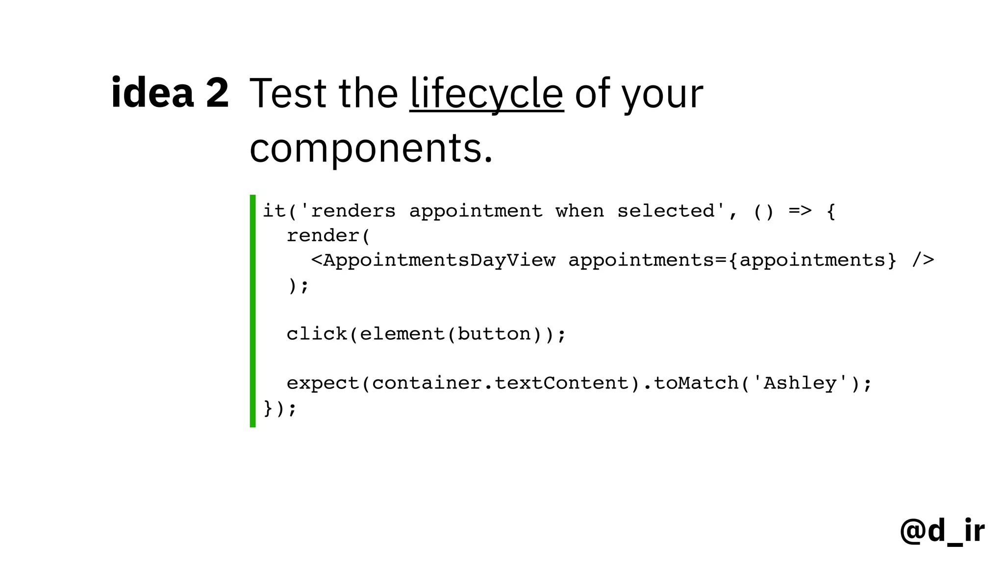 @d_ir
idea 2 Test the lifecycle of your
components.
it('renders appointment when selected', () => {
render( 
<AppointmentsDayView appointments={appointments} /> 
); 
click(element(button)); 
expect(container.textContent).toMatch('Ashley');
});
 