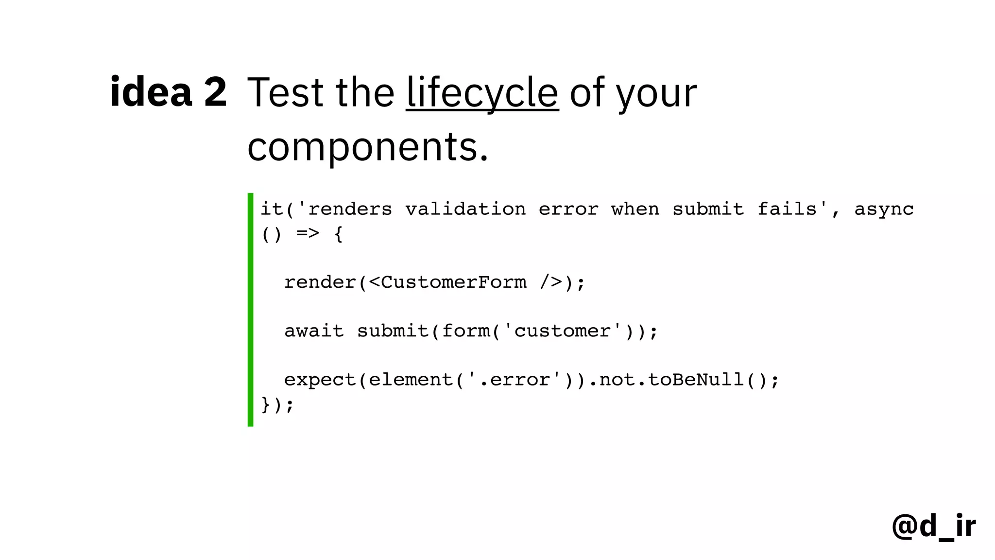 @d_ir
idea 2 Test the lifecycle of your
components.
it('renders validation error when submit fails', async
() => { 
render(<CustomerForm />); 
await submit(form('customer')); 
expect(element('.error')).not.toBeNull();
});
 