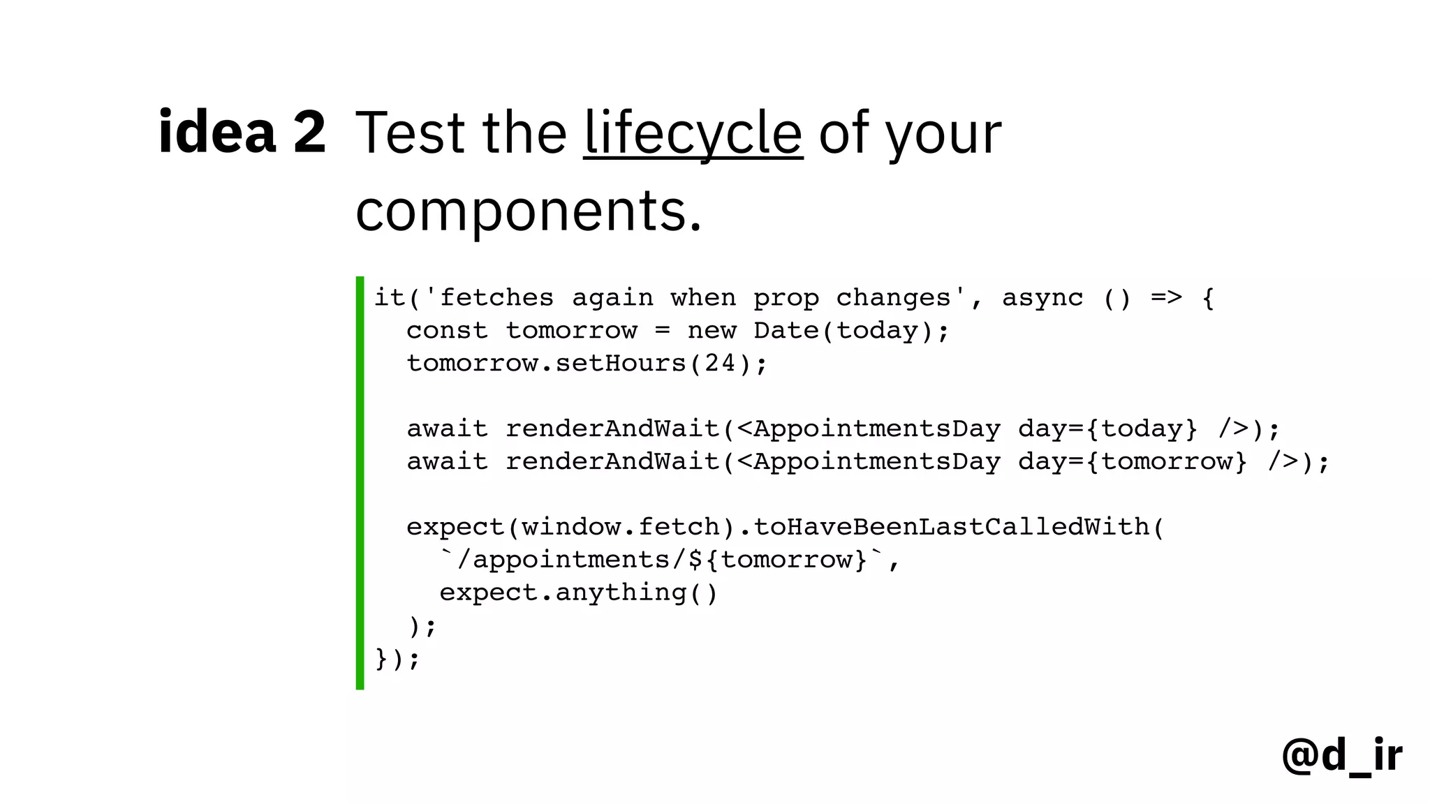 @d_ir
idea 2 Test the lifecycle of your
components.
it('fetches again when prop changes', async () => {
const tomorrow = new Date(today);
tomorrow.setHours(24);
await renderAndWait(<AppointmentsDay day={today} />);
await renderAndWait(<AppointmentsDay day={tomorrow} />);
expect(window.fetch).toHaveBeenLastCalledWith(
`/appointments/${tomorrow}`,
expect.anything()
);
});
 