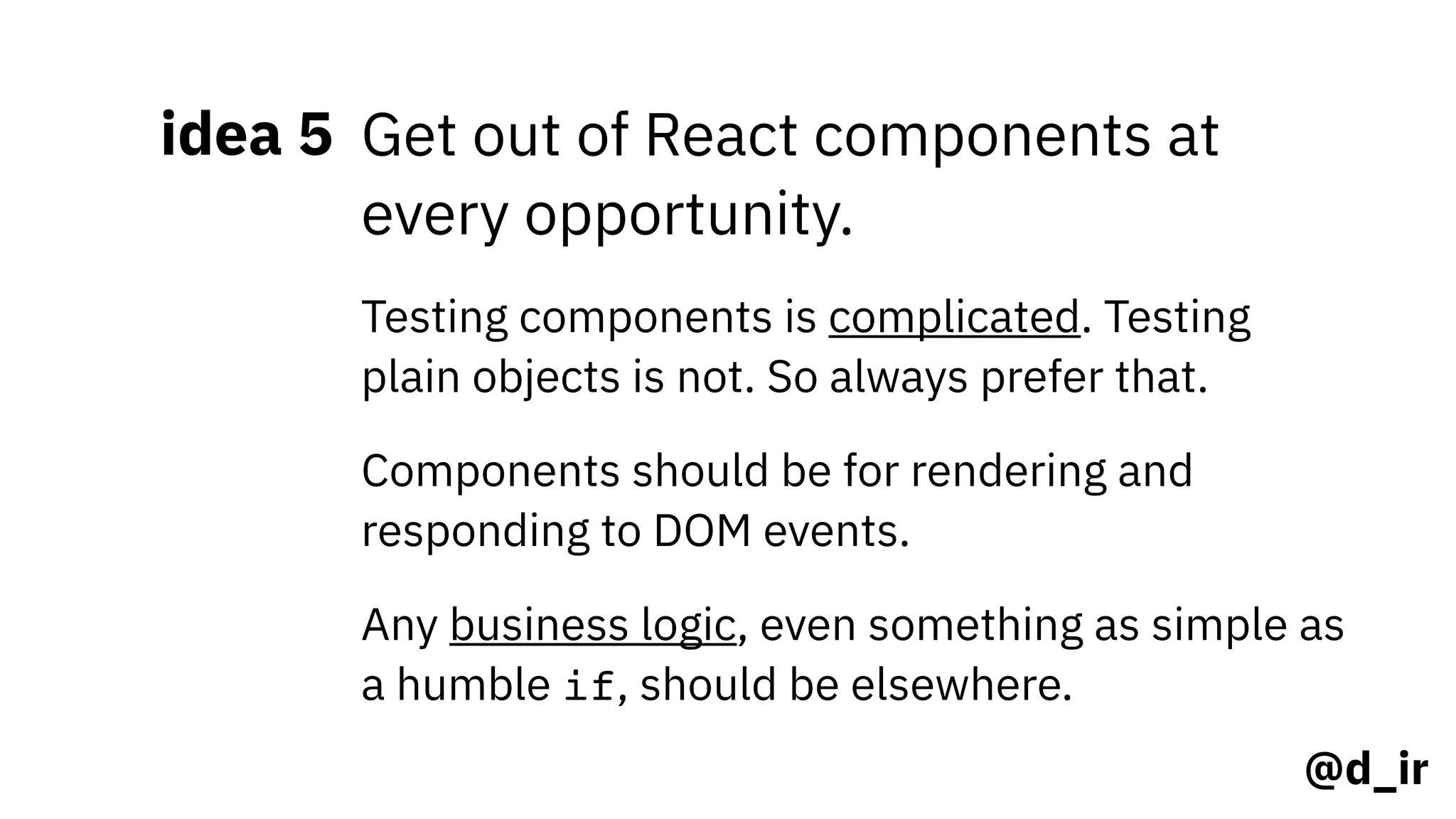 @d_ir
idea 5 Get out of React components at
every opportunity.
Testing components is complicated. Testing
plain objects is not. So always prefer that.
Components should be for rendering and
responding to DOM events.
Any business logic, even something as simple as
a humble if, should be elsewhere.
 