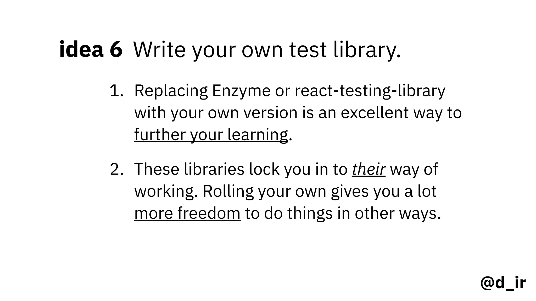 @d_ir
idea 6 Write your own test library.
1. Replacing Enzyme or react-testing-library
with your own version is an excellent way to
further your learning.
2. These libraries lock you in to their way of
working. Rolling your own gives you a lot
more freedom to do things in other ways.
 