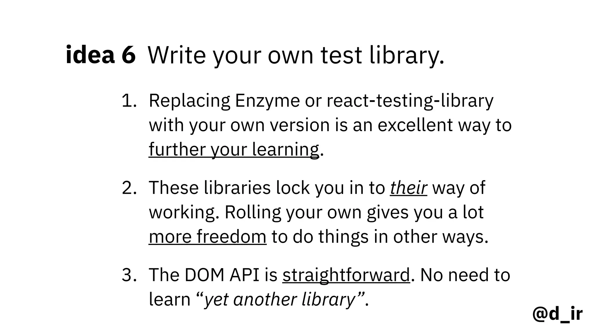@d_ir
idea 6 Write your own test library.
1. Replacing Enzyme or react-testing-library
with your own version is an excellent way to
further your learning.
2. These libraries lock you in to their way of
working. Rolling your own gives you a lot
more freedom to do things in other ways.
3. The DOM API is straightforward. No need to
learn “yet another library”.
 