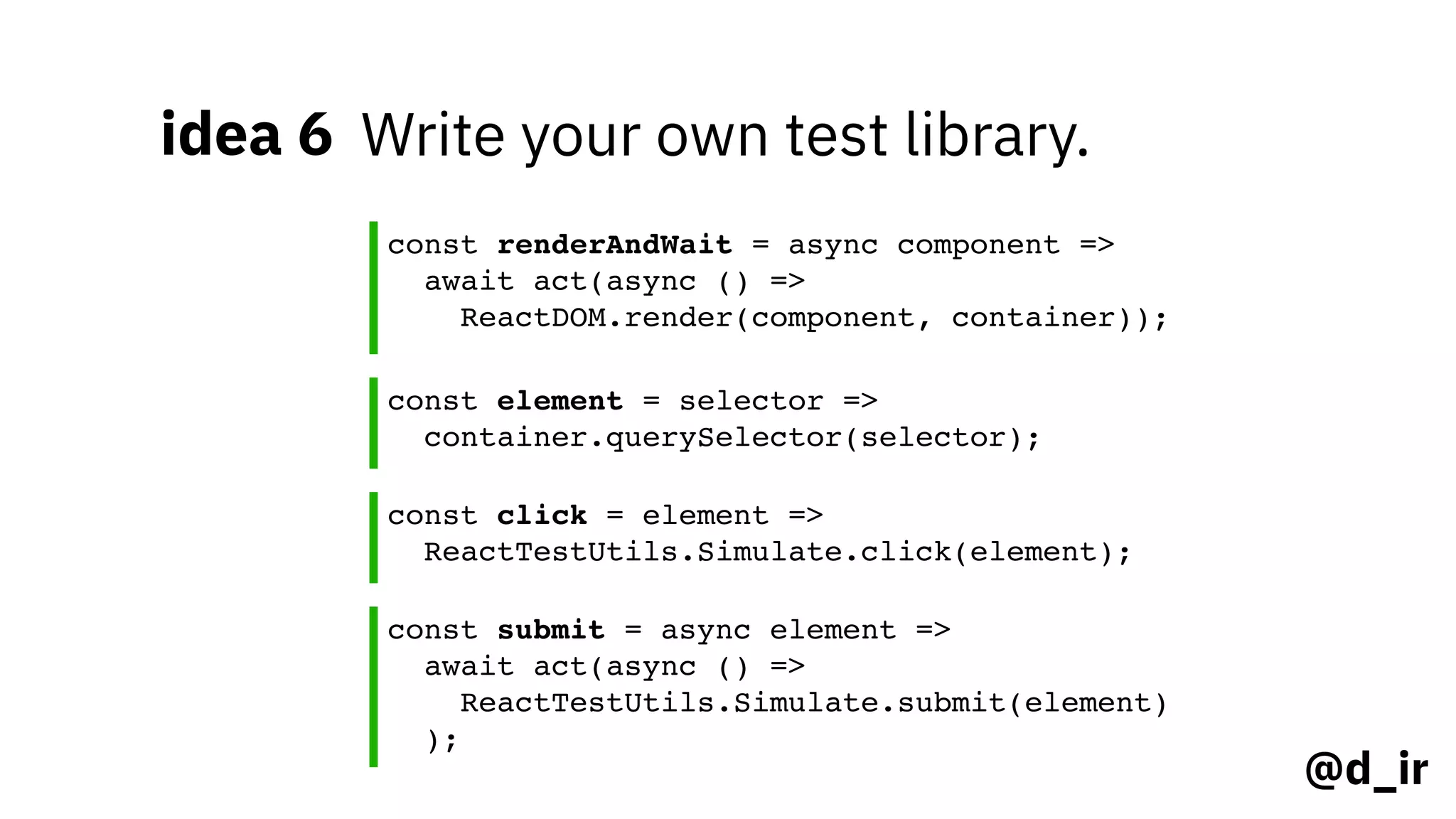 @d_ir
idea 6 Write your own test library.
const renderAndWait = async component =>
await act(async () =>
ReactDOM.render(component, container));
const element = selector =>
container.querySelector(selector);
const click = element =>
ReactTestUtils.Simulate.click(element);
const submit = async element =>
await act(async () =>
ReactTestUtils.Simulate.submit(element)
);
 