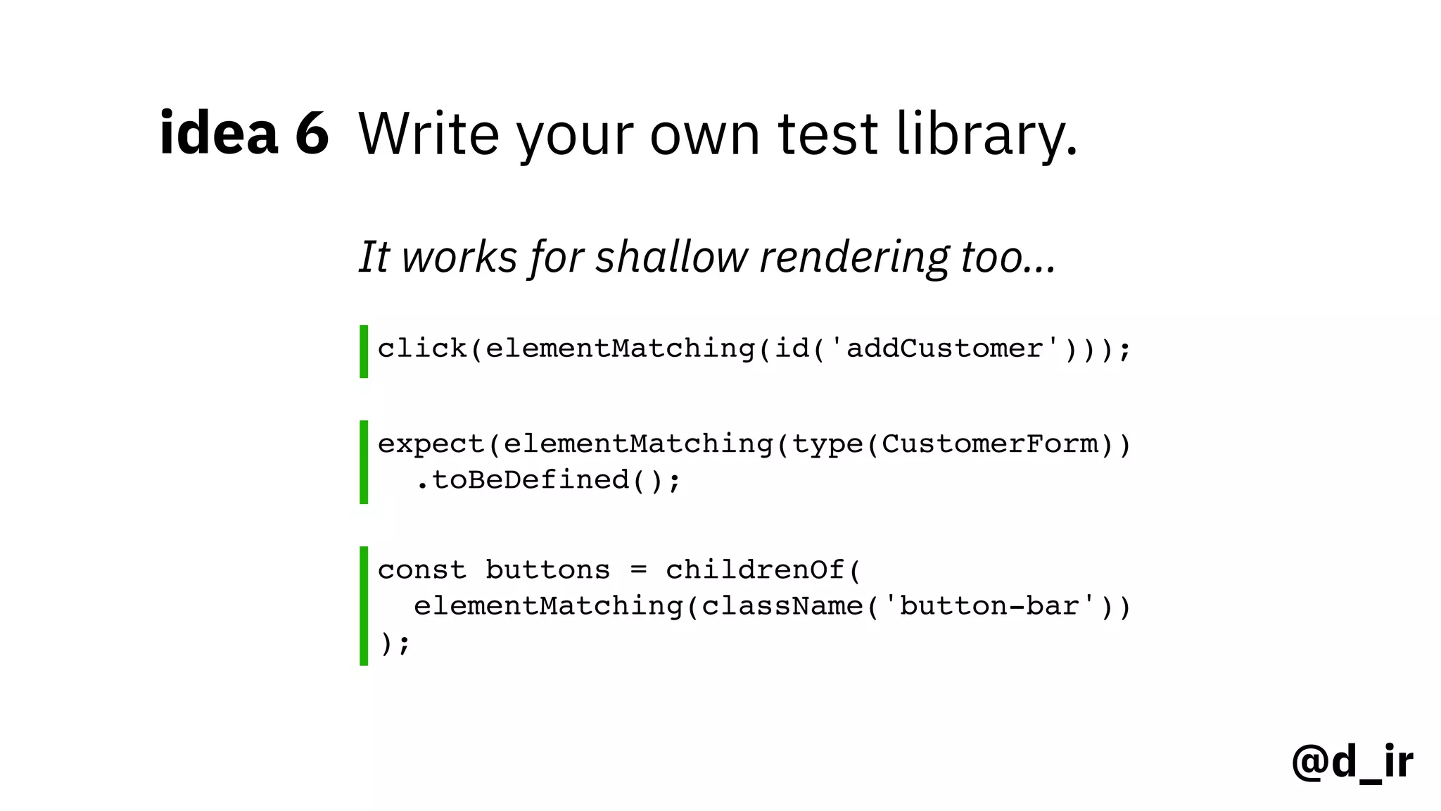 @d_ir
idea 6 Write your own test library.
click(elementMatching(id('addCustomer')));
It works for shallow rendering too…
const buttons = childrenOf(
elementMatching(className('button-bar'))
);
expect(elementMatching(type(CustomerForm))
.toBeDefined();
 