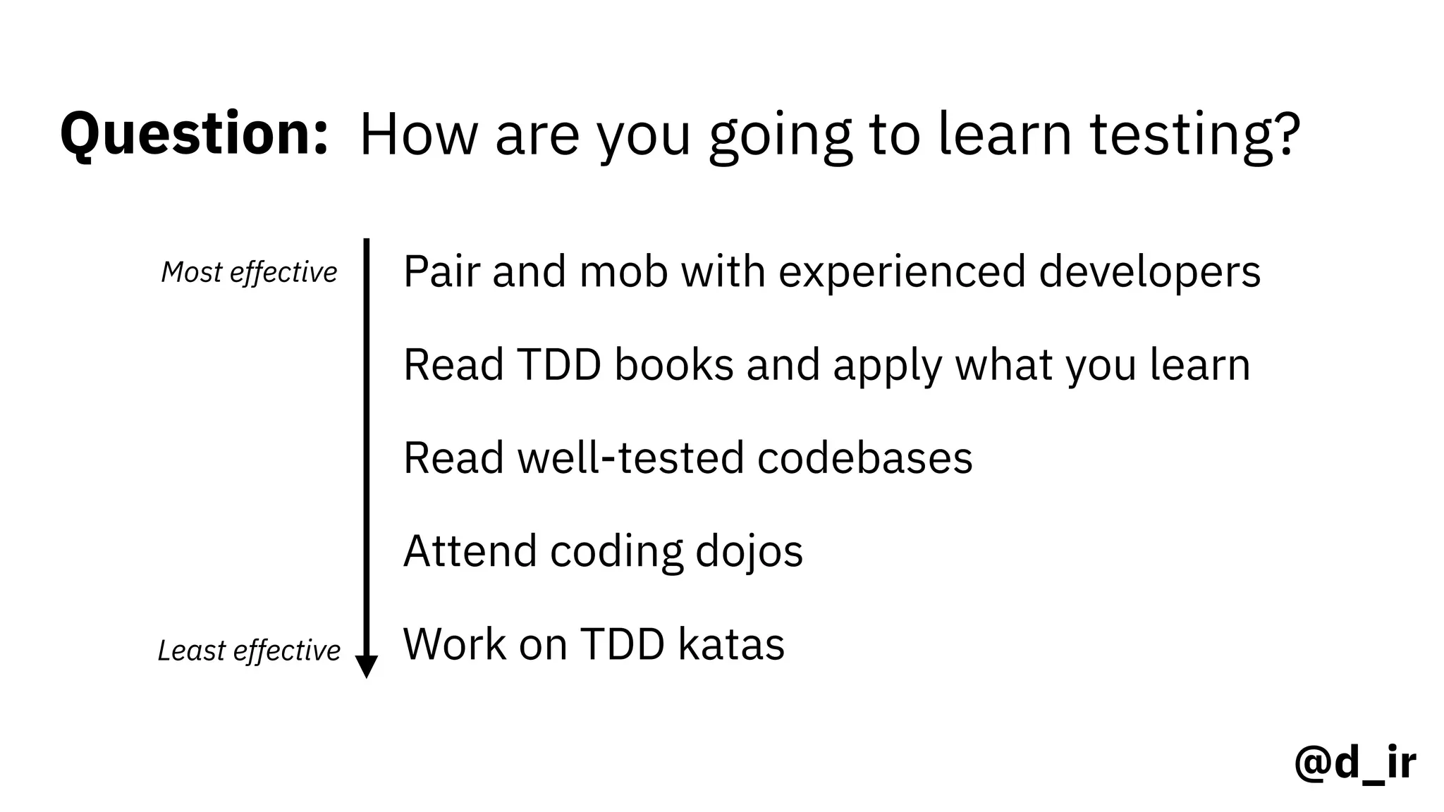 @d_ir
Question: How are you going to learn testing?
Most effective
Least effective
Pair and mob with experienced developers
Read TDD books and apply what you learn
Read well-tested codebases
Attend coding dojos
Work on TDD katas
 