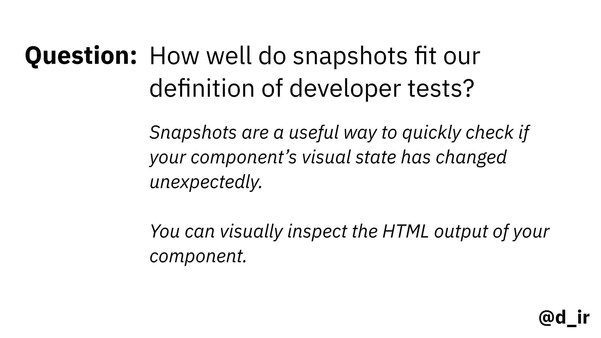 @d_ir
Question: How well do snapshots ﬁt our
deﬁnition of developer tests?
Snapshots are a useful way to quickly check if
your component’s visual state has changed
unexpectedly.  
 
You can visually inspect the HTML output of your
component.
 