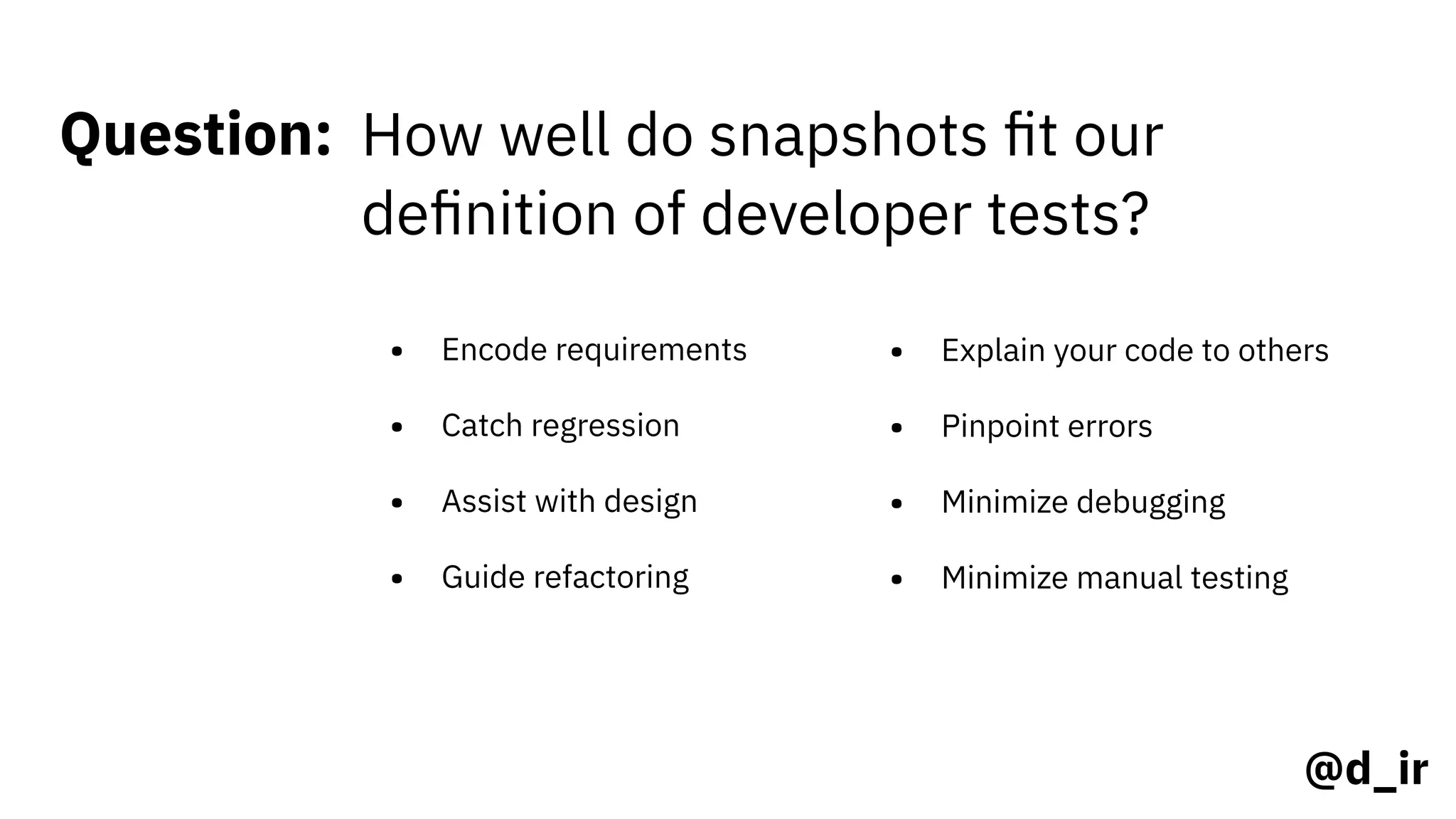 @d_ir
Question: How well do snapshots ﬁt our
deﬁnition of developer tests?
• Encode requirements
• Catch regression
• Assist with design
• Guide refactoring
• Explain your code to others
• Pinpoint errors
• Minimize debugging
• Minimize manual testing
 