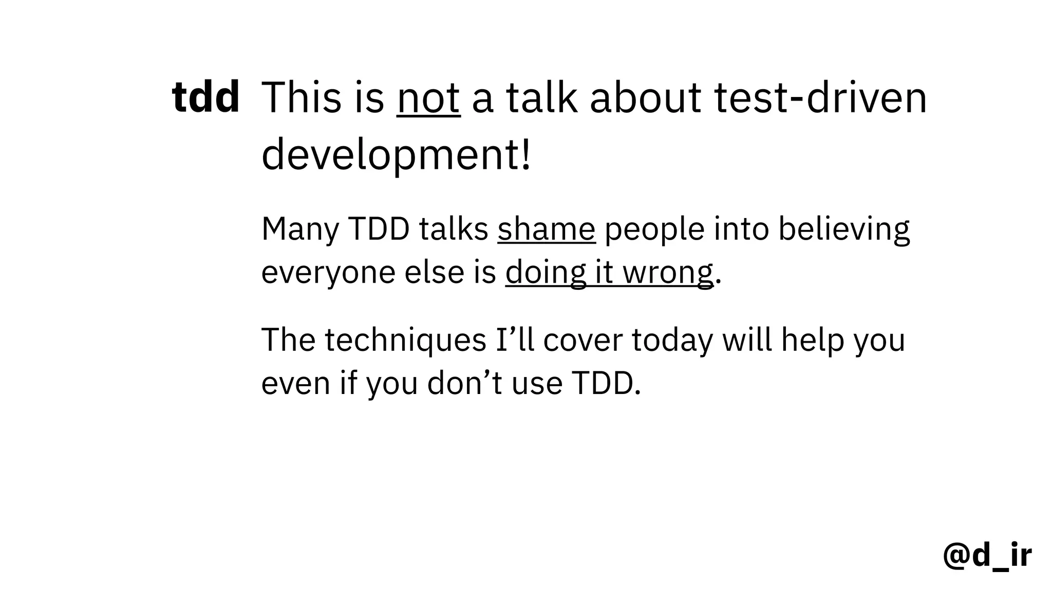 @d_ir
tdd This is not a talk about test-driven
development!
Many TDD talks shame people into believing
everyone else is doing it wrong.
The techniques I’ll cover today will help you
even if you don’t use TDD.
 