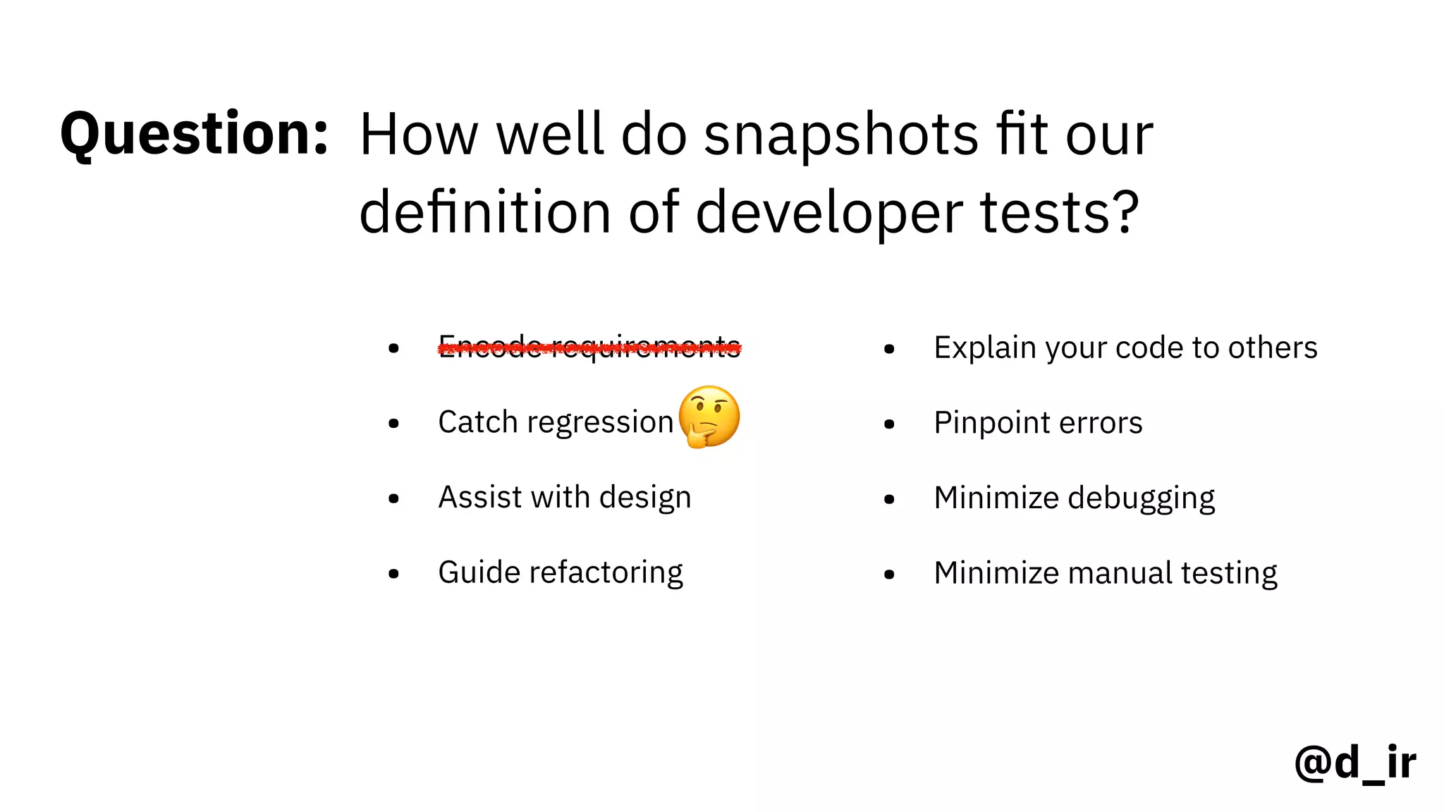 @d_ir
Question: How well do snapshots ﬁt our
deﬁnition of developer tests?
• Encode requirements
• Catch regression
• Assist with design
• Guide refactoring
• Explain your code to others
• Pinpoint errors
• Minimize debugging
• Minimize manual testing
🤔
 