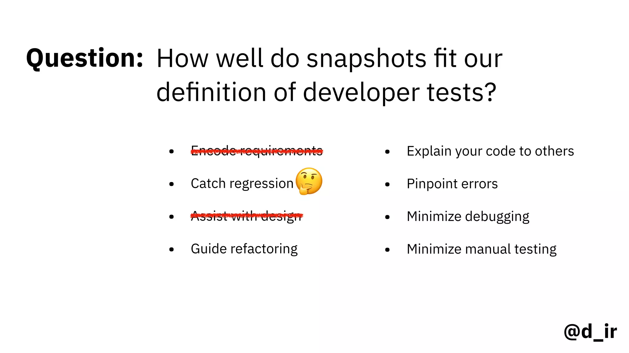 @d_ir
Question: How well do snapshots ﬁt our
deﬁnition of developer tests?
• Encode requirements
• Catch regression
• Assist with design
• Guide refactoring
• Explain your code to others
• Pinpoint errors
• Minimize debugging
• Minimize manual testing
🤔
 