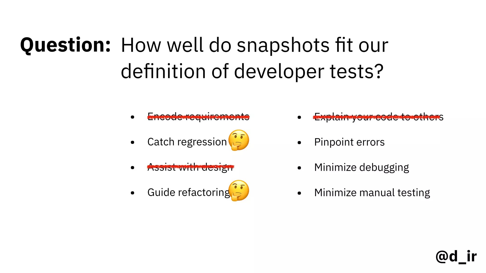 @d_ir
Question: How well do snapshots ﬁt our
deﬁnition of developer tests?
• Encode requirements
• Catch regression
• Assist with design
• Guide refactoring
• Explain your code to others
• Pinpoint errors
• Minimize debugging
• Minimize manual testing
🤔
🤔
 
