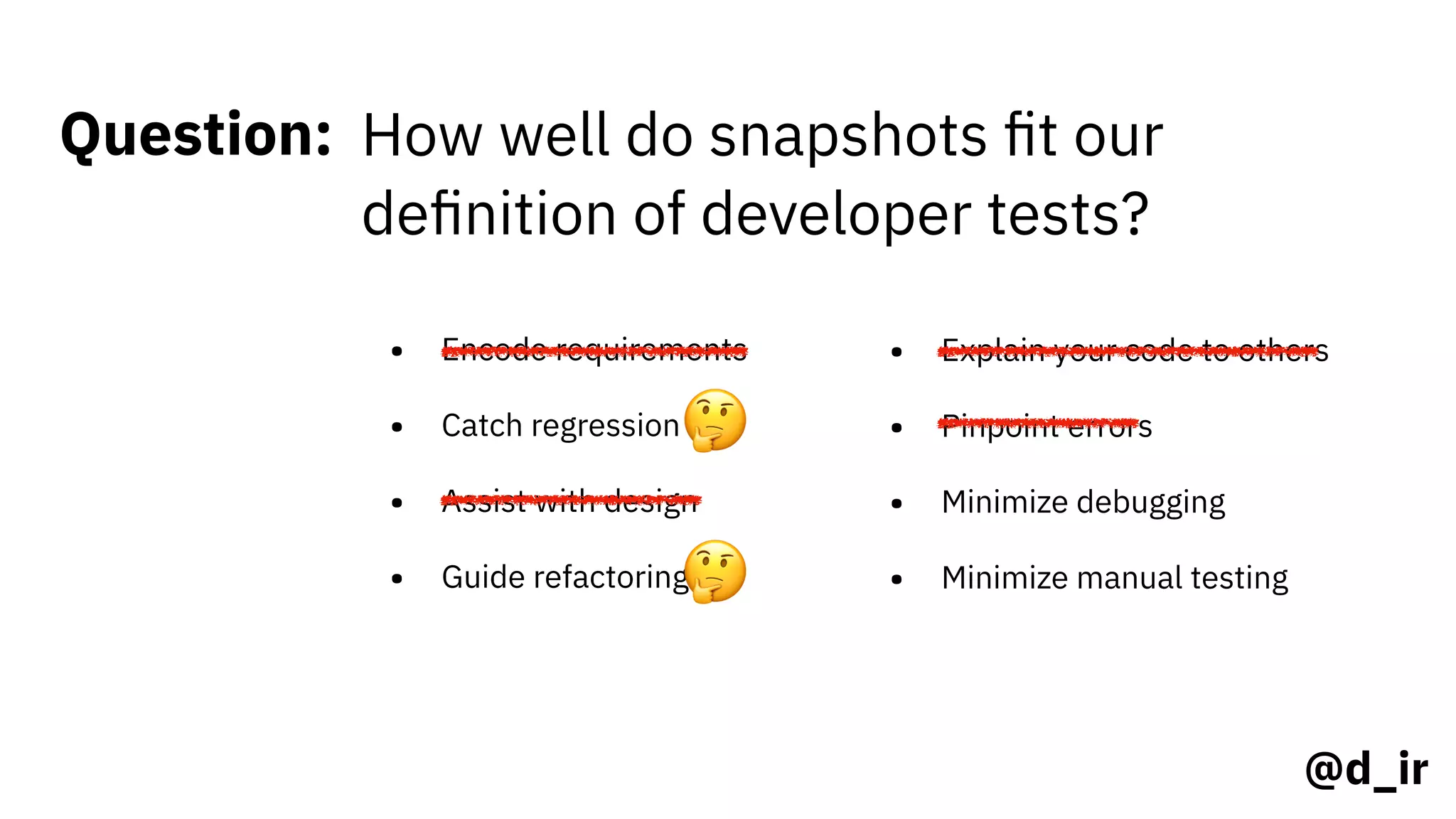 @d_ir
Question: How well do snapshots ﬁt our
deﬁnition of developer tests?
• Encode requirements
• Catch regression
• Assist with design
• Guide refactoring
• Explain your code to others
• Pinpoint errors
• Minimize debugging
• Minimize manual testing
🤔
🤔
 