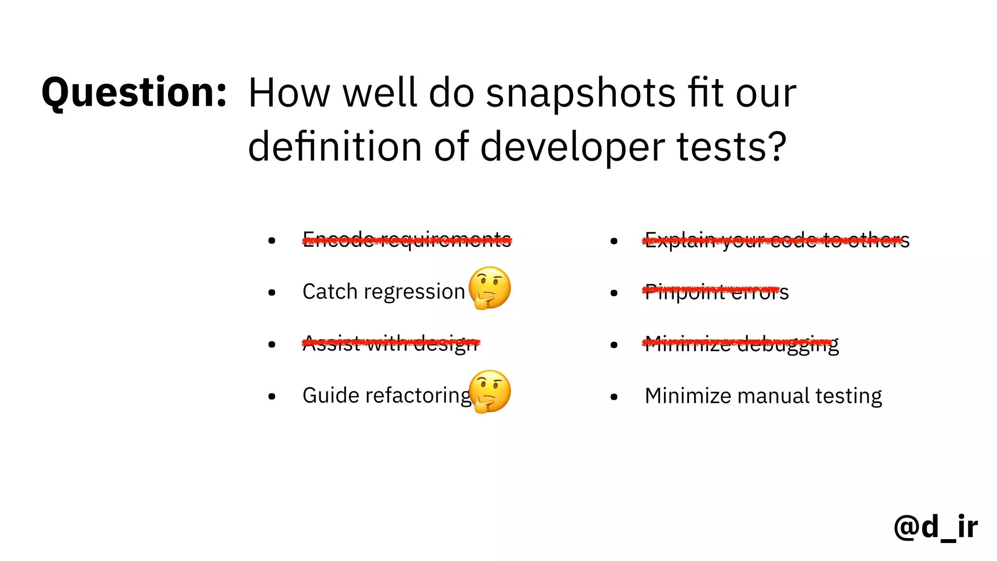 @d_ir
Question: How well do snapshots ﬁt our
deﬁnition of developer tests?
• Encode requirements
• Catch regression
• Assist with design
• Guide refactoring
• Explain your code to others
• Pinpoint errors
• Minimize debugging
• Minimize manual testing
🤔
🤔
 