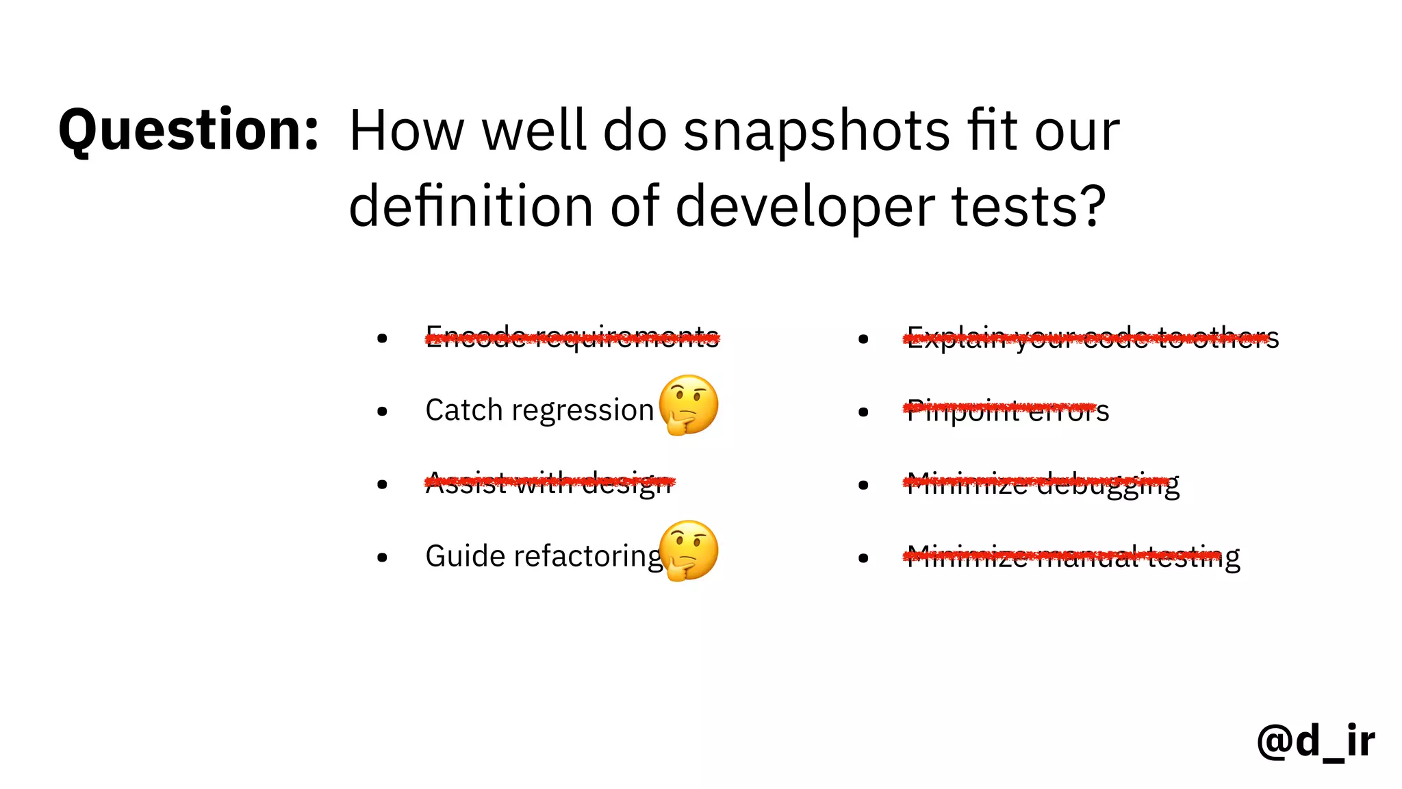 @d_ir
Question: How well do snapshots ﬁt our
deﬁnition of developer tests?
• Encode requirements
• Catch regression
• Assist with design
• Guide refactoring
• Explain your code to others
• Pinpoint errors
• Minimize debugging
• Minimize manual testing
🤔
🤔
 