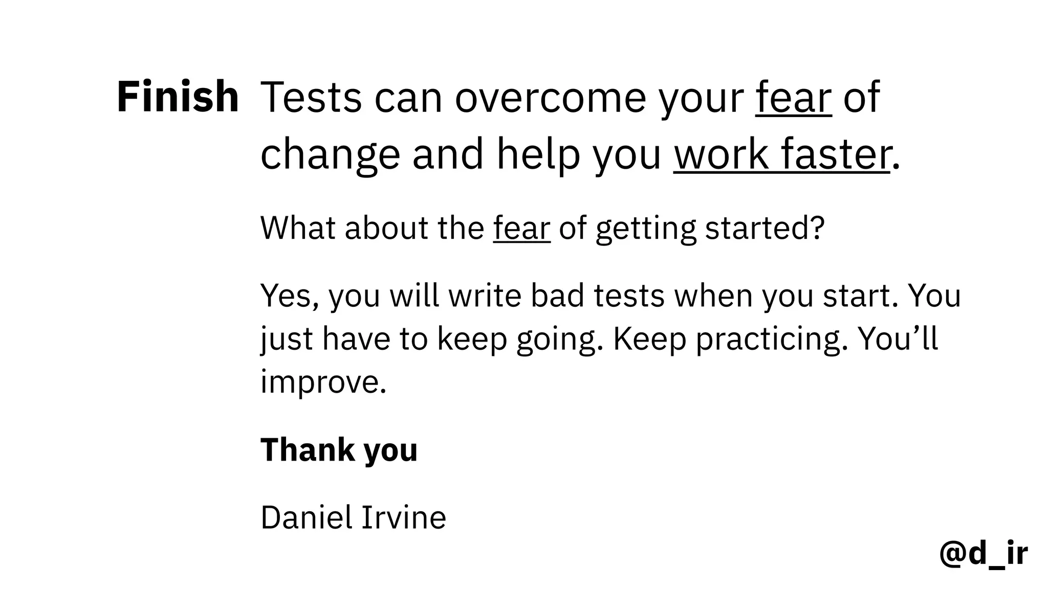 @d_ir
Finish Tests can overcome your fear of
change and help you work faster.
What about the fear of getting started?
Yes, you will write bad tests when you start. You
just have to keep going. Keep practicing. You’ll
improve.
Thank you
Daniel Irvine
 