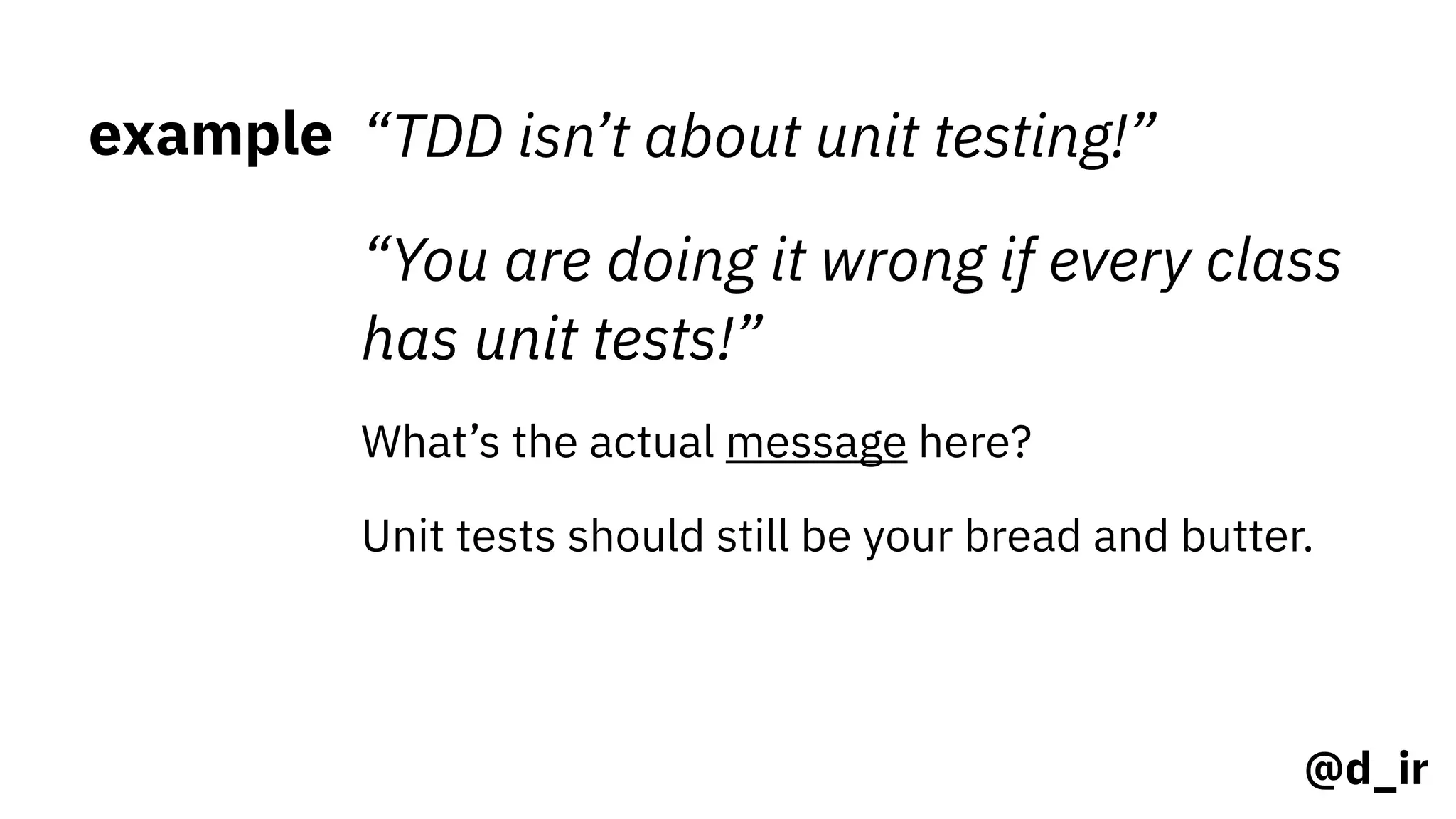 @d_ir
example “TDD isn’t about unit testing!”
“You are doing it wrong if every class
has unit tests!”
What’s the actual message here?
Unit tests should still be your bread and butter.
 