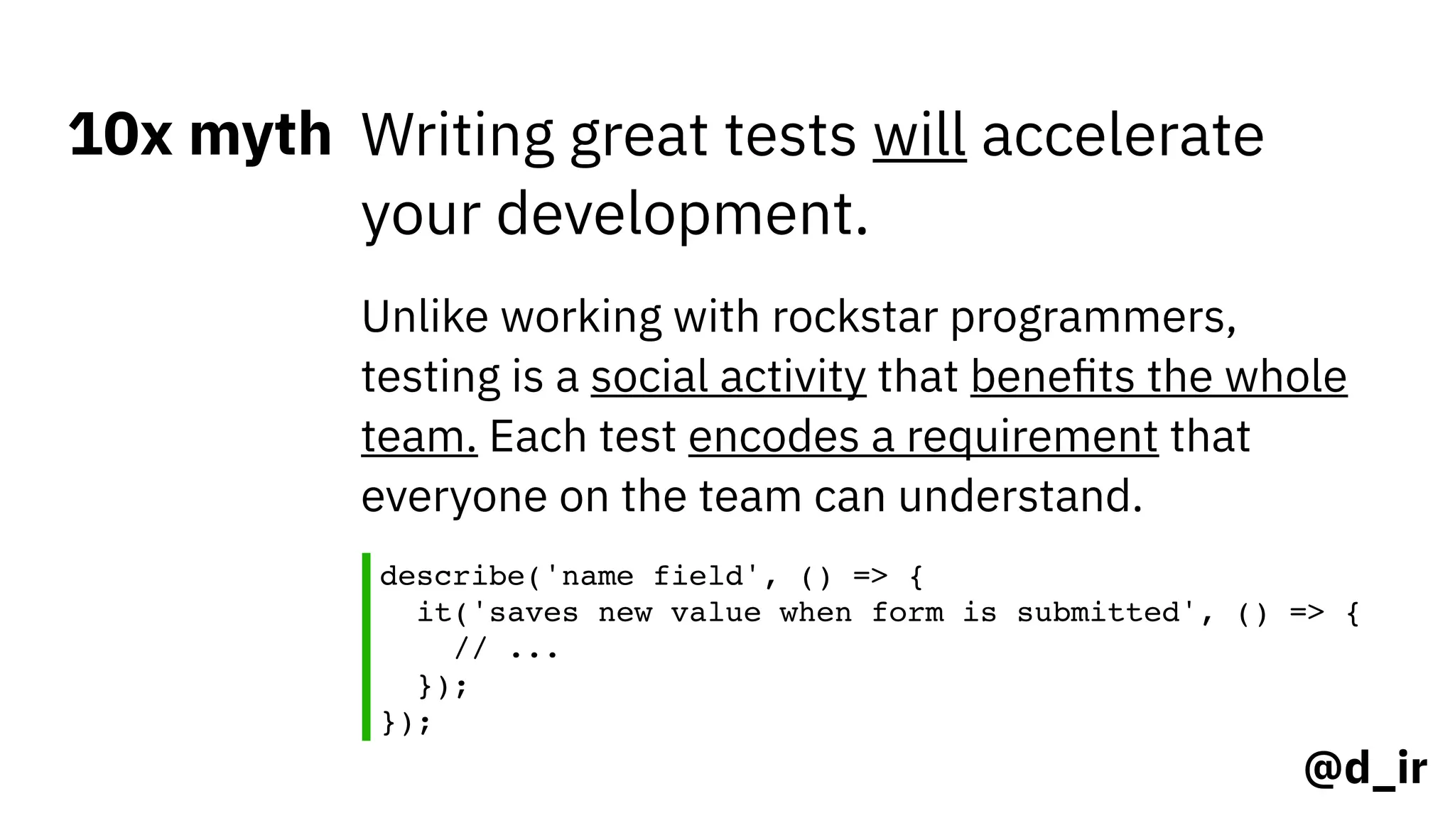 @d_ir
10x myth Writing great tests will accelerate
your development.
Unlike working with rockstar programmers,
testing is a social activity that beneﬁts the whole
team. Each test encodes a requirement that
everyone on the team can understand.
describe('name field', () => { 
it('saves new value when form is submitted', () => { 
// ... 
}); 
});
 