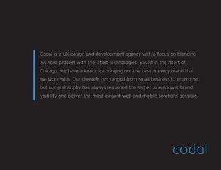 Codal is a UX design and development agency with a focus on blending
an Agile process with the latest technologies. Based in the heart of
Chicago, we have a knack for bringing out the best in every brand that
we work with. Our clientele has ranged from small business to enterprise,
but our philosophy has always remained the same: to empower brand
visibility and deliver the most elegant web and mobile solutions possible.	
 
