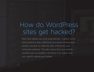 How do WordPress
sites get hacked?
Most hack attacks are done automatically. A person is not
sitting behind a desk, attempting thousands of passwords.
Hackers use bots to crawl the web, finding the most
vulnerable websites. This also means that your website
probably was not targeted, and there is no reason why
your specific website got hacked.
 