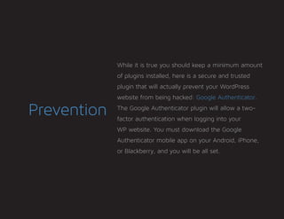 Prevention
While it is true you should keep a minimum amount
of plugins installed, here is a secure and trusted
plugin that will actually prevent your WordPress
website from being hacked: Google Authenticator.
The Google Authenticator plugin will allow a two-
factor authentication when logging into your
WP website. You must download the Google
Authenticator mobile app on your Android, iPhone,
or Blackberry, and you will be all set.
 
